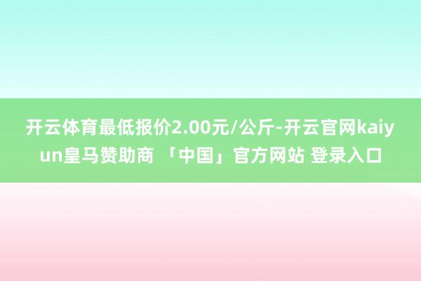 开云体育最低报价2.00元/公斤-开云官网kaiyun皇马赞助商 「中国」官方网站 登录入口