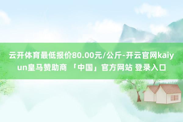 云开体育最低报价80.00元/公斤-开云官网kaiyun皇马赞助商 「中国」官方网站 登录入口