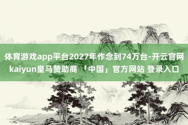 体育游戏app平台2027年作念到74万台-开云官网kaiyun皇马赞助商 「中国」官方网站 登录入口