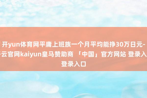 开yun体育网平庸上班族一个月平均能挣30万日元-开云官网kaiyun皇马赞助商 「中国」官方网站 登录入口