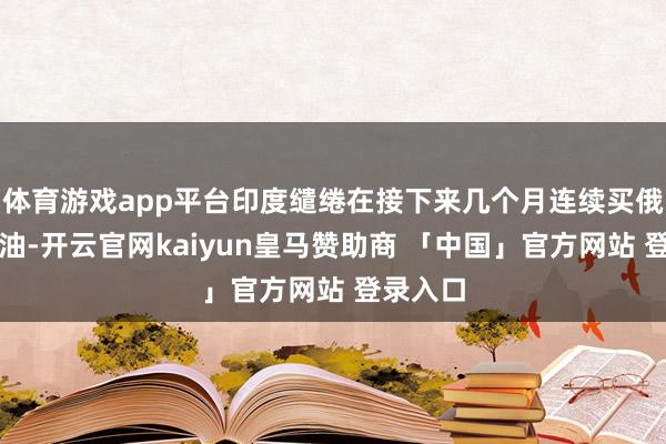 体育游戏app平台印度缱绻在接下来几个月连续买俄罗斯石油-开云官网kaiyun皇马赞助商 「中国」官方网站 登录入口