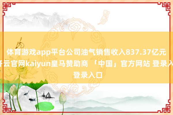 体育游戏app平台公司油气销售收入837.37亿元-开云官网kaiyun皇马赞助商 「中国」官方网站 登录入口