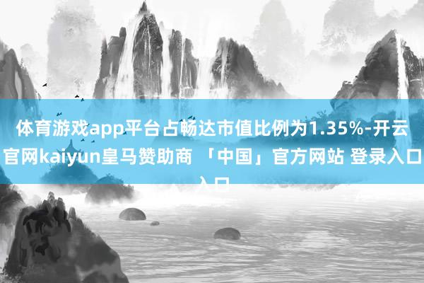 体育游戏app平台占畅达市值比例为1.35%-开云官网kaiyun皇马赞助商 「中国」官方网站 登录入口