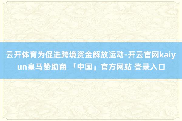 云开体育为促进跨境资金解放运动-开云官网kaiyun皇马赞助商 「中国」官方网站 登录入口