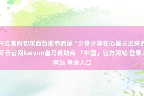 开云官网切尔西赞助商而是“少量少量在心里长出来的”-开云官网kaiyun皇马赞助商 「中国」官方网站 登录入口