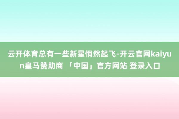 云开体育总有一些新星悄然起飞-开云官网kaiyun皇马赞助商 「中国」官方网站 登录入口