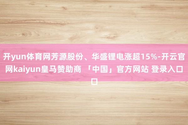 开yun体育网芳源股份、华盛锂电涨超15%-开云官网kaiyun皇马赞助商 「中国」官方网站 登录入口