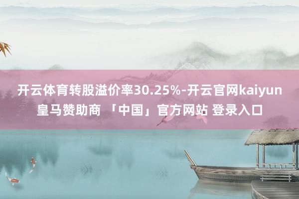 开云体育转股溢价率30.25%-开云官网kaiyun皇马赞助商 「中国」官方网站 登录入口