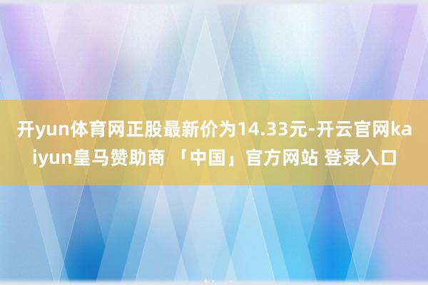 开yun体育网正股最新价为14.33元-开云官网kaiyun皇马赞助商 「中国」官方网站 登录入口