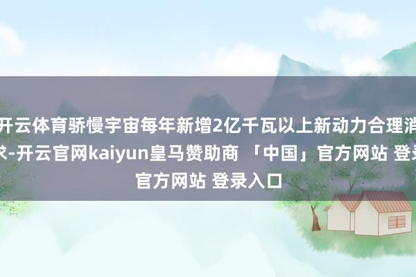 开云体育骄慢宇宙每年新增2亿千瓦以上新动力合理消纳需求-开云官网kaiyun皇马赞助商 「中国」官方网站 登录入口
