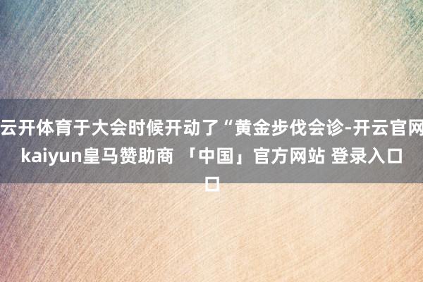 云开体育于大会时候开动了“黄金步伐会诊-开云官网kaiyun皇马赞助商 「中国」官方网站 登录入口