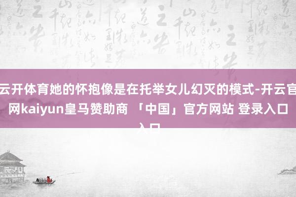 云开体育她的怀抱像是在托举女儿幻灭的模式-开云官网kaiyun皇马赞助商 「中国」官方网站 登录入口