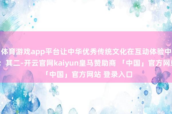 体育游戏app平台让中华优秀传统文化在互动体验中“活”起来;其二-开云官网kaiyun皇马赞助商 「中国」官方网站 登录入口
