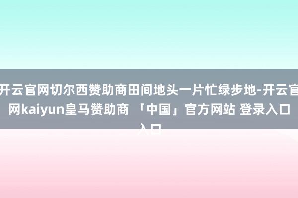 开云官网切尔西赞助商田间地头一片忙绿步地-开云官网kaiyun皇马赞助商 「中国」官方网站 登录入口