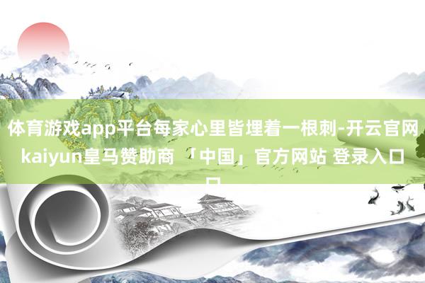 体育游戏app平台每家心里皆埋着一根刺-开云官网kaiyun皇马赞助商 「中国」官方网站 登录入口