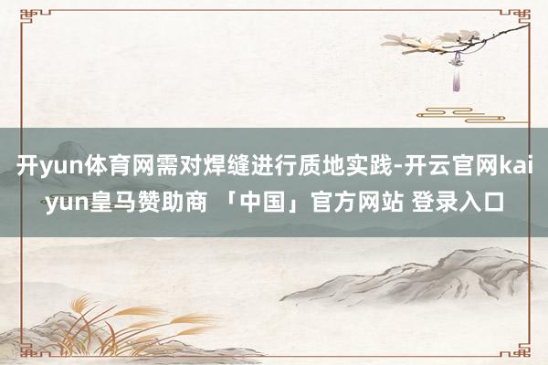 开yun体育网需对焊缝进行质地实践-开云官网kaiyun皇马赞助商 「中国」官方网站 登录入口