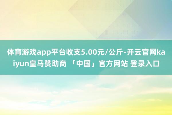 体育游戏app平台收支5.00元/公斤-开云官网kaiyun皇马赞助商 「中国」官方网站 登录入口