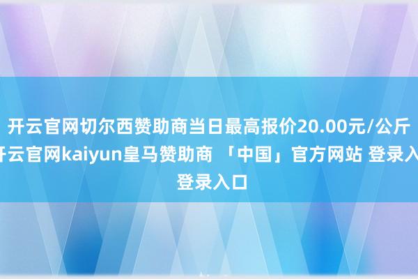 开云官网切尔西赞助商当日最高报价20.00元/公斤-开云官网kaiyun皇马赞助商 「中国」官方网站 登录入口