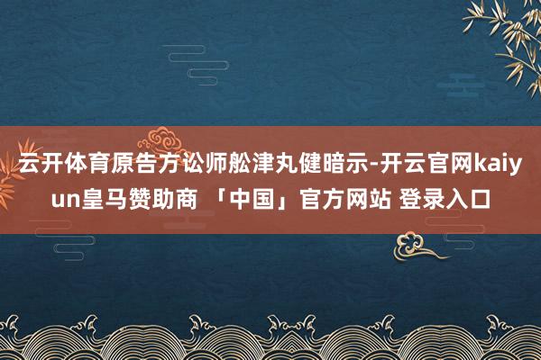 云开体育原告方讼师舩津丸健暗示-开云官网kaiyun皇马赞助商 「中国」官方网站 登录入口