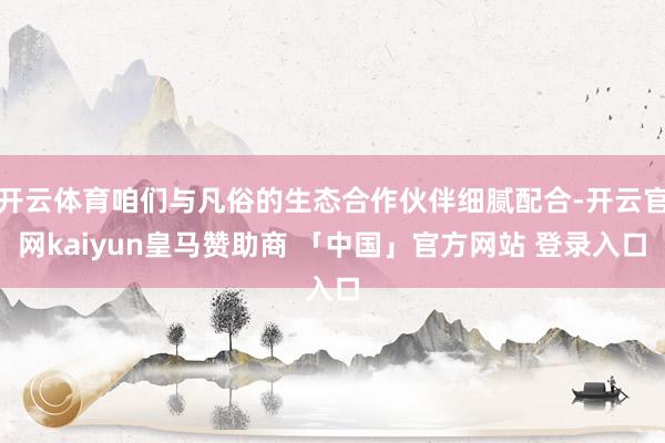 开云体育咱们与凡俗的生态合作伙伴细腻配合-开云官网kaiyun皇马赞助商 「中国」官方网站 登录入口