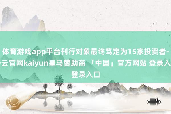 体育游戏app平台刊行对象最终笃定为15家投资者-开云官网kaiyun皇马赞助商 「中国」官方网站 登录入口
