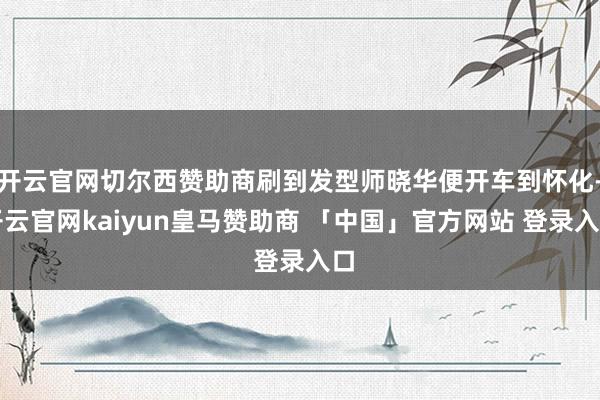 开云官网切尔西赞助商刷到发型师晓华便开车到怀化-开云官网kaiyun皇马赞助商 「中国」官方网站 登录入口