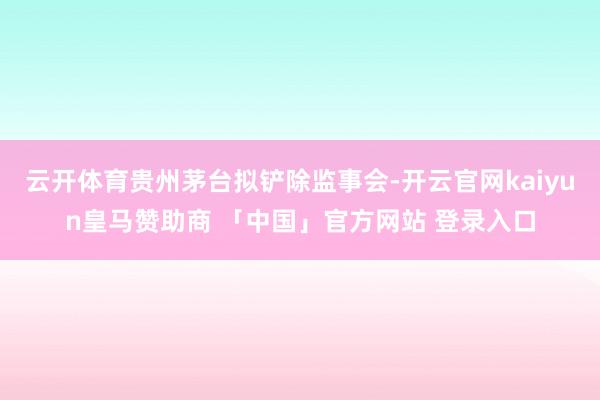 云开体育贵州茅台拟铲除监事会-开云官网kaiyun皇马赞助商 「中国」官方网站 登录入口