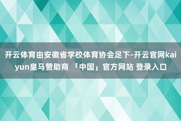 开云体育由安徽省学校体育协会足下-开云官网kaiyun皇马赞助商 「中国」官方网站 登录入口