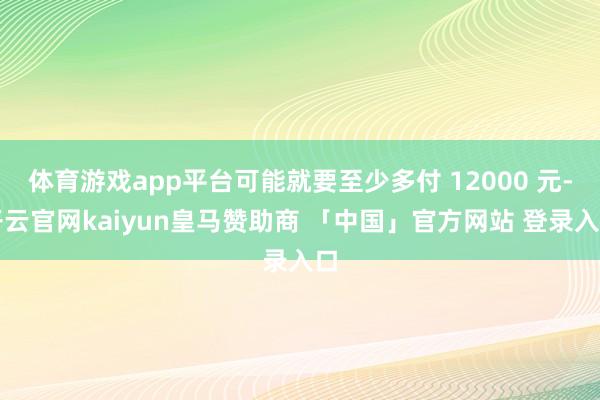 体育游戏app平台可能就要至少多付 12000 元-开云官网kaiyun皇马赞助商 「中国」官方网站 登录入口