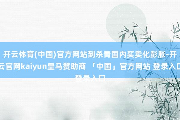 开云体育(中国)官方网站到杀青国内买卖化彭胀-开云官网kaiyun皇马赞助商 「中国」官方网站 登录入口