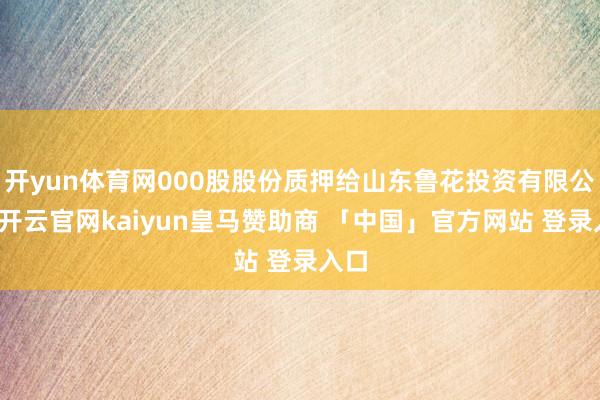 开yun体育网000股股份质押给山东鲁花投资有限公司-开云官网kaiyun皇马赞助商 「中国」官方网站 登录入口