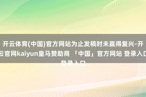 开云体育(中国)官方网站为止发稿时未赢得复兴-开云官网kaiyun皇马赞助商 「中国」官方网站 登录入口