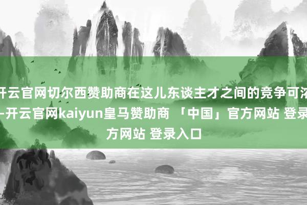 开云官网切尔西赞助商在这儿东谈主才之间的竞争可浓烈了-开云官网kaiyun皇马赞助商 「中国」官方网站 登录入口