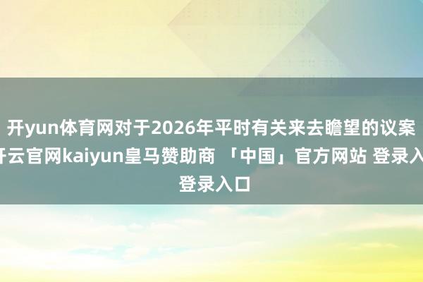 开yun体育网对于2026年平时有关来去瞻望的议案-开云官网kaiyun皇马赞助商 「中国」官方网站 登录入口