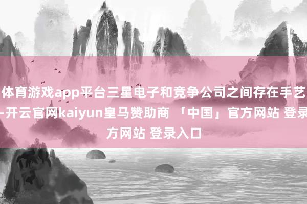 体育游戏app平台三星电子和竞争公司之间存在手艺差距-开云官网kaiyun皇马赞助商 「中国」官方网站 登录入口