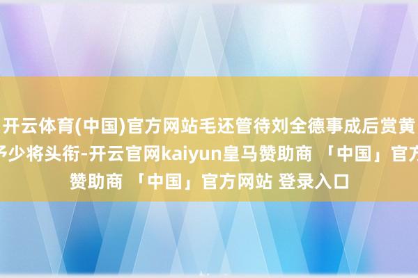 开云体育(中国)官方网站毛还管待刘全德事成后赏黄金两千两还授予少将头衔-开云官网kaiyun皇马赞助商 「中国」官方网站 登录入口