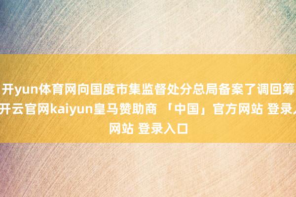 开yun体育网向国度市集监督处分总局备案了调回筹谋-开云官网kaiyun皇马赞助商 「中国」官方网站 登录入口