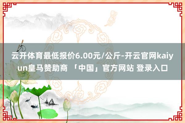 云开体育最低报价6.00元/公斤-开云官网kaiyun皇马赞助商 「中国」官方网站 登录入口