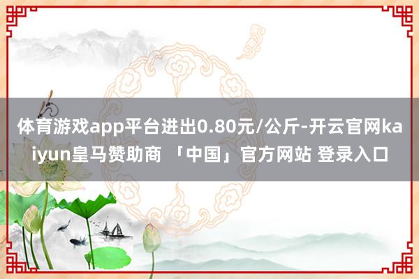 体育游戏app平台进出0.80元/公斤-开云官网kaiyun皇马赞助商 「中国」官方网站 登录入口