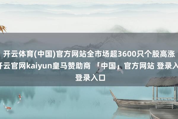 开云体育(中国)官方网站全市场超3600只个股高涨-开云官网kaiyun皇马赞助商 「中国」官方网站 登录入口