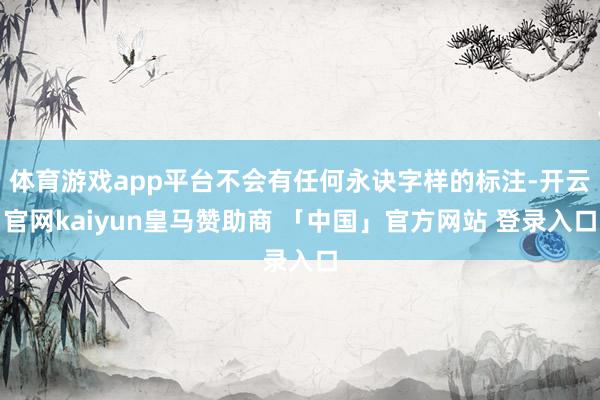 体育游戏app平台不会有任何永诀字样的标注-开云官网kaiyun皇马赞助商 「中国」官方网站 登录入口