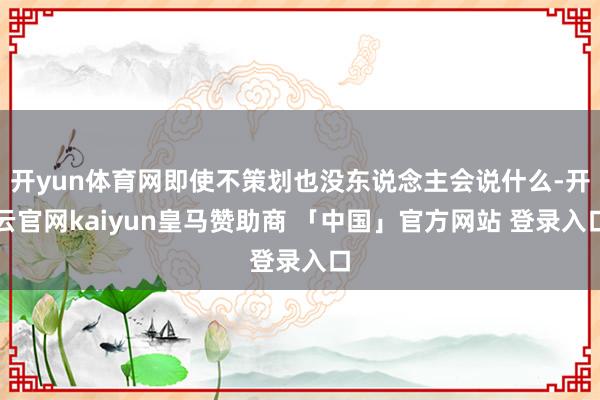 开yun体育网即使不策划也没东说念主会说什么-开云官网kaiyun皇马赞助商 「中国」官方网站 登录入口