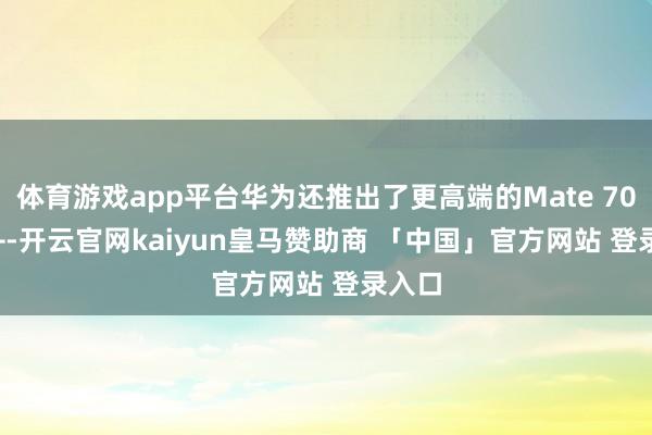体育游戏app平台华为还推出了更高端的Mate 70 Pro+-开云官网kaiyun皇马赞助商 「中国」官方网站 登录入口