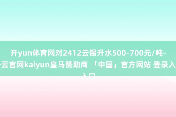 开yun体育网对2412云锡升水500-700元/吨-开云官网kaiyun皇马赞助商 「中国」官方网站 登录入口
