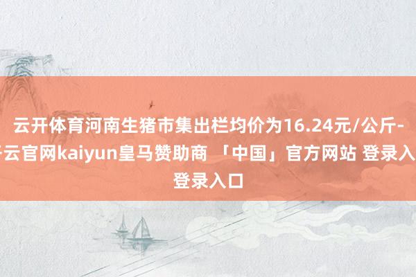 云开体育河南生猪市集出栏均价为16.24元/公斤-开云官网kaiyun皇马赞助商 「中国」官方网站 登录入口