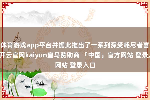 体育游戏app平台并据此推出了一系列深受耗尽者喜欢-开云官网kaiyun皇马赞助商 「中国」官方网站 登录入口