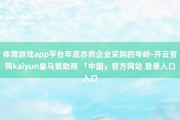 体育游戏app平台年底亦然企业采购的岑岭-开云官网kaiyun皇马赞助商 「中国」官方网站 登录入口
