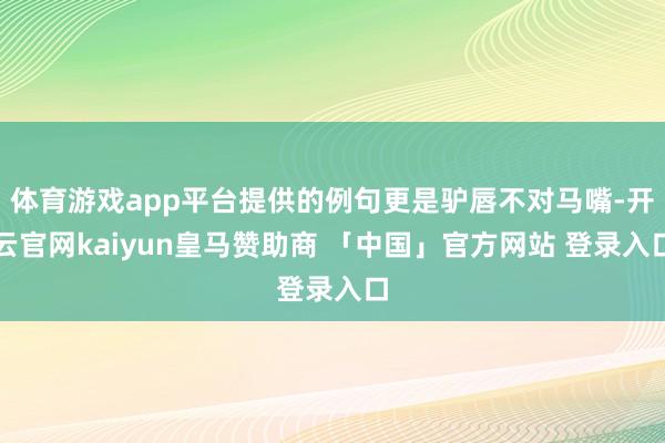 体育游戏app平台提供的例句更是驴唇不对马嘴-开云官网kaiyun皇马赞助商 「中国」官方网站 登录入口