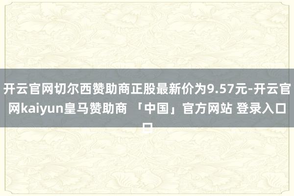 开云官网切尔西赞助商正股最新价为9.57元-开云官网kaiyun皇马赞助商 「中国」官方网站 登录入口