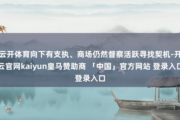 云开体育向下有支执、商场仍然督察活跃寻找契机-开云官网kaiyun皇马赞助商 「中国」官方网站 登录入口